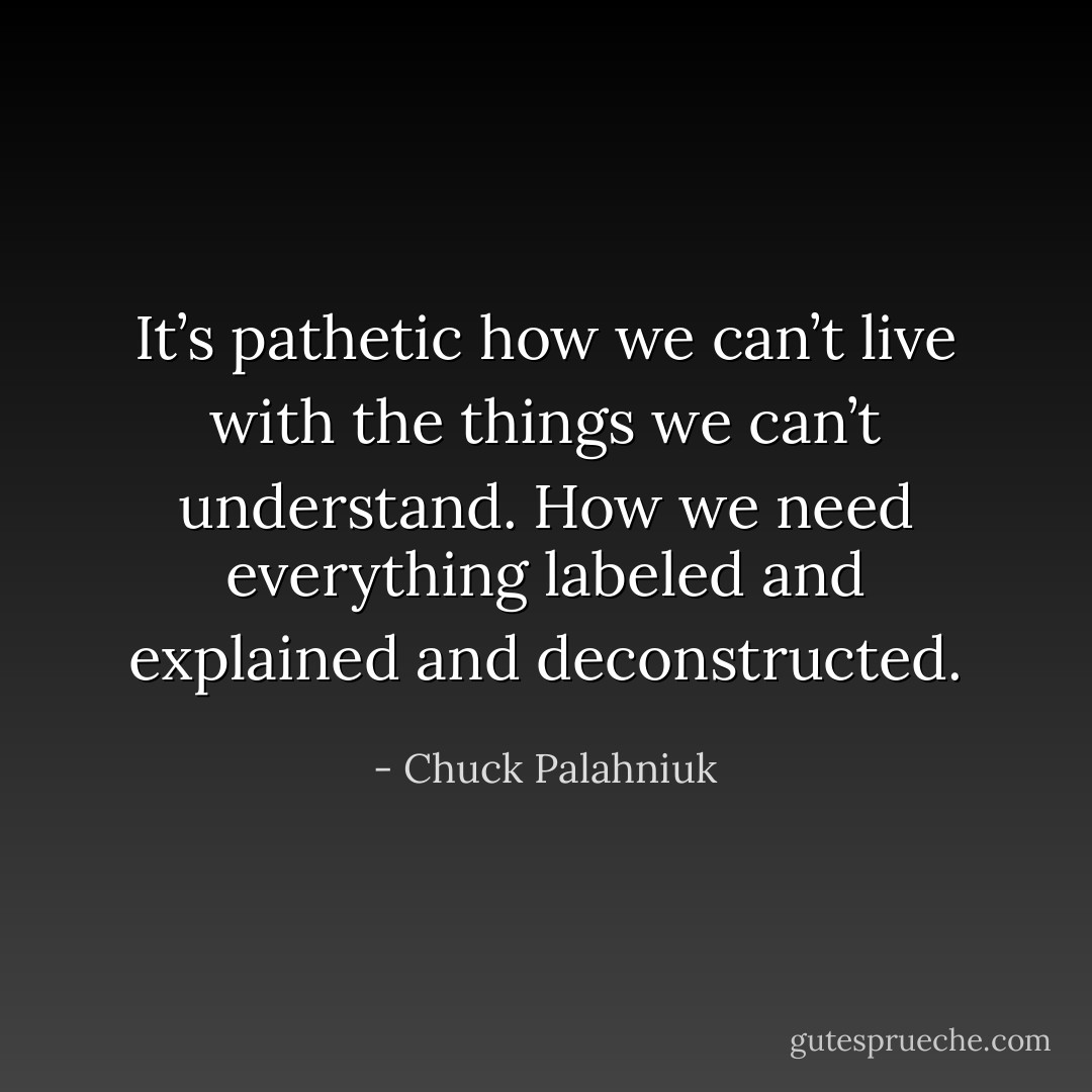 It’s pathetic how we can’t live with the things we can’t understand. How we need everything labeled and explained and deconstructed. - Chuck Palahniuk