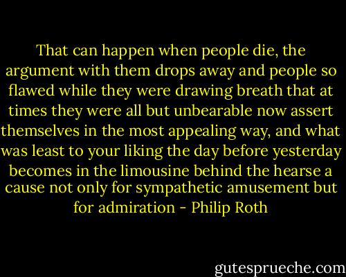 That can happen when people die, the argument with them drops away and people so flawed while they were drawing breath that at times they were all but unbearable now assert themselves in the most appealing way, and what was least to your liking the day before yesterday becomes in the limousine behind the hearse a cause not only for sympathetic amusement but for admiration - Philip Roth