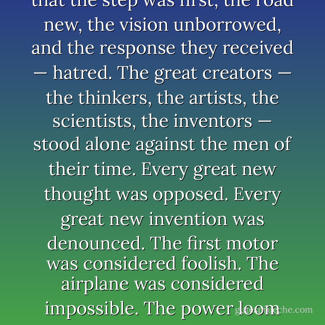 Throughout the centuries there were men who took first steps down new roads armed with nothing but their own vision. Their goals differed, but they all had this in common: that the step was first, the road new, the vision unborrowed, and the response they received — hatred. The great creators — the thinkers, the artists, the scientists, the inventors — stood alone against the men of their time. Every great new thought was opposed. Every great new invention was denounced. The first motor was considered foolish. The airplane was considered impossible. The power loom was considered vicious. Anesthesia was considered sinful. But the men of unborrowed vision went ahead. They fought, they suffered and they paid. But they won. - Ayn Rand