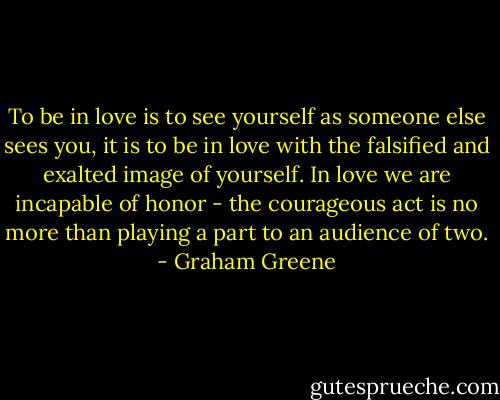 To be in love is to see yourself as someone else sees you, it is to be in love with the falsified and exalted image of yourself. In love we are incapable of honor - the courageous act is no more than playing a part to an audience of two. - Graham Greene