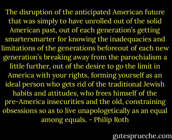 The disruption of the anticipated American future that was simply to have unrolled out of the solid American past, out of each generation’s getting smartersmarter for knowing the inadequacies and limitations of the generations beforeout of each new generation’s breaking away from the parochialism a little further, out of the desire to go the limit in America with your rights, forming yourself as an ideal person who gets rid of the traditional Jewish habits and attitudes, who frees himself of the pre-America insecurities and the old, constraining obsessions so as to live unapologetically as an equal among equals. - Philip Roth