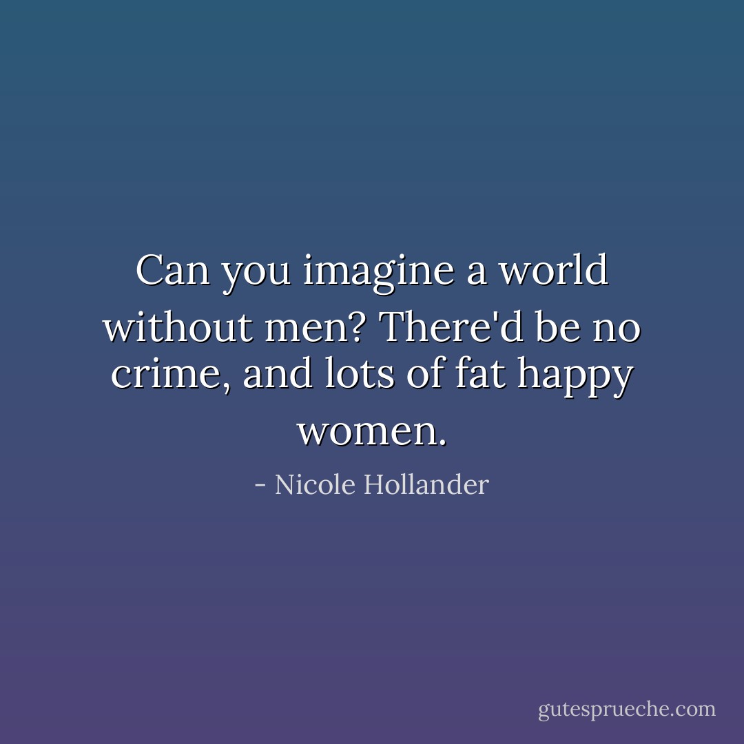 Can you imagine a world without men? There'd be no crime, and lots of fat happy women. - Nicole Hollander