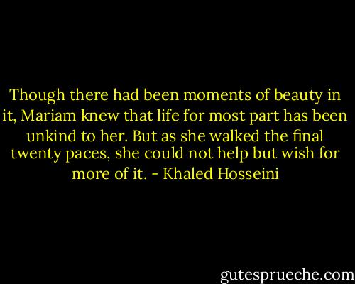 Though there had been moments of beauty in it, Mariam knew that life for most part has been unkind to her. But as she walked the final twenty paces, she could not help but wish for more of it. - Khaled Hosseini