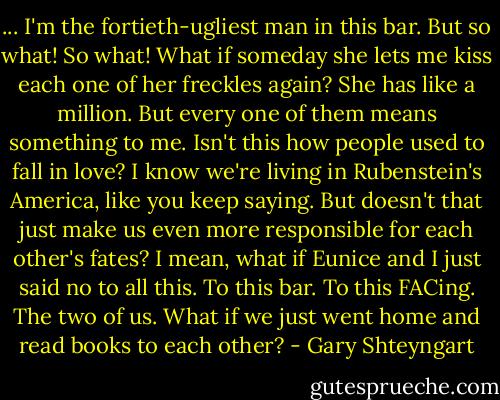 ... I'm the fortieth-ugliest man in this bar. But so what! So what! What if someday she lets me kiss each one of her freckles again? She has like a million. But every one of them means something to me. Isn't this how people used to fall in love? I know we're living in Rubenstein's America, like you keep saying. But doesn't that just make us even more responsible for each other's fates? I mean, what if Eunice and I just said no to all this. To this bar. To this FACing. The two of us. What if we just went home and read books to each other? - Gary Shteyngart