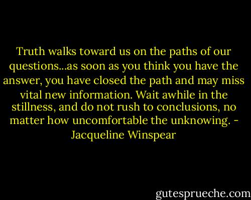 Truth walks toward us on the paths of our questions...as soon as you think you have the answer, you have closed the path and may miss vital new information. Wait awhile in the stillness, and do not rush to conclusions, no matter how uncomfortable the unknowing. - Jacqueline Winspear