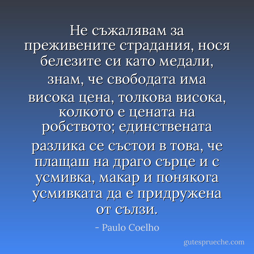Не съжалявам за преживените страдания, нося белезите си като медали, знам, че свободата има висока цена, толкова висока, колкото е цената на робството; единствената разлика се състои в това, че плащаш на драго сърце и с усмивка, макар и понякога усмивката да е придружена от сълзи. - Paulo Coelho