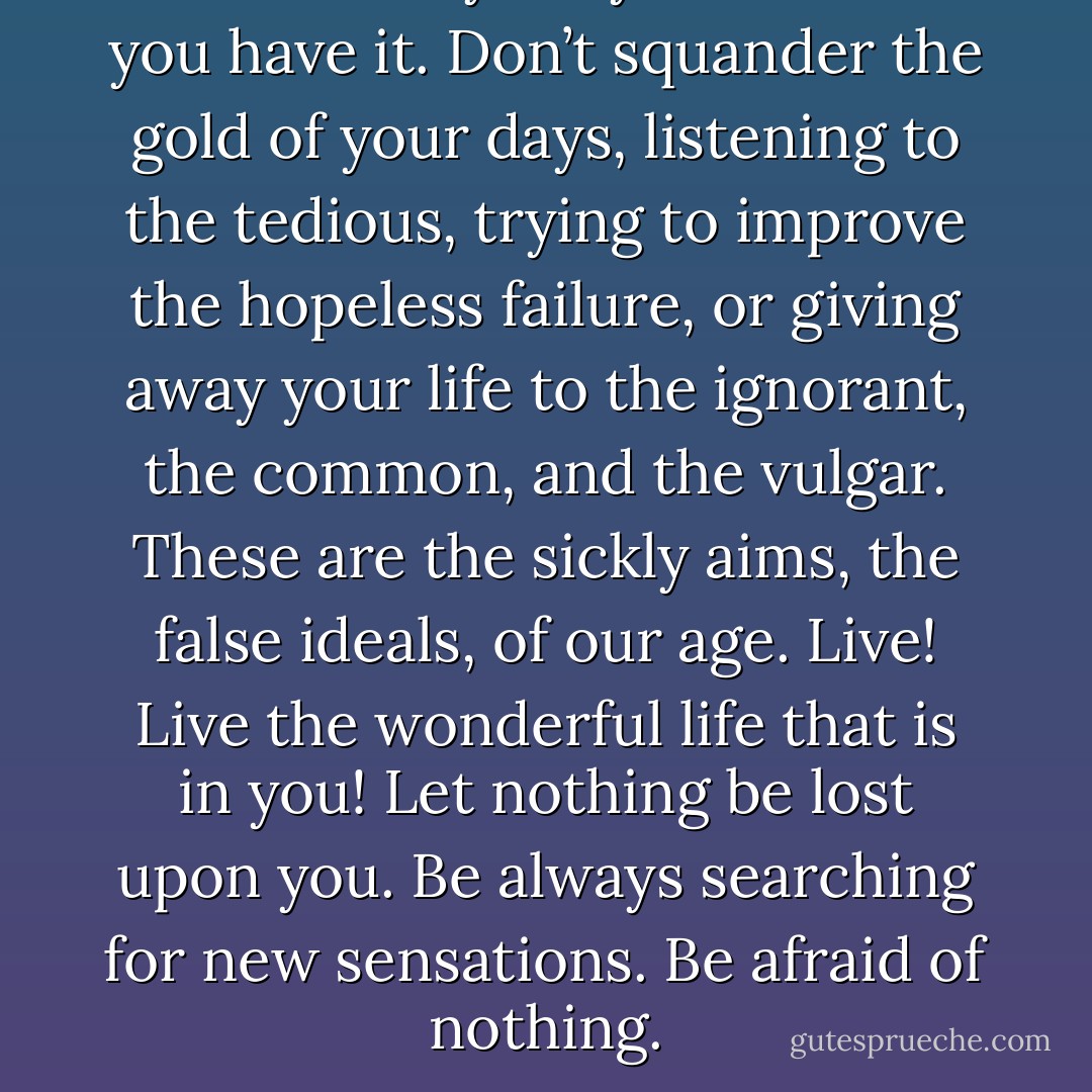 Ah! realize your youth while you have it. Don’t squander the gold of your days, listening to the tedious, trying to improve the hopeless failure, or giving away your life to the ignorant, the common, and the vulgar. These are the sickly aims, the false ideals, of our age. Live! Live the wonderful life that is in you! Let nothing be lost upon you. Be always searching for new sensations. Be afraid of nothing. - Oscar Wilde