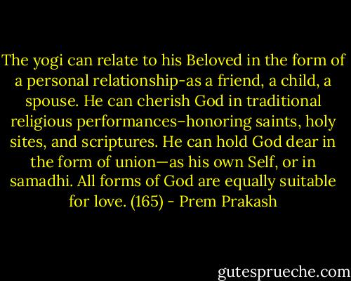 The yogi can relate to his Beloved in the form of a personal relationship-as a friend, a child, a spouse. He can cherish God in traditional religious performances–honoring saints, holy sites, and scriptures. He can hold God dear in the form of union—as his own Self, or in samadhi. All forms of God are equally suitable for love. (165) - Prem Prakash