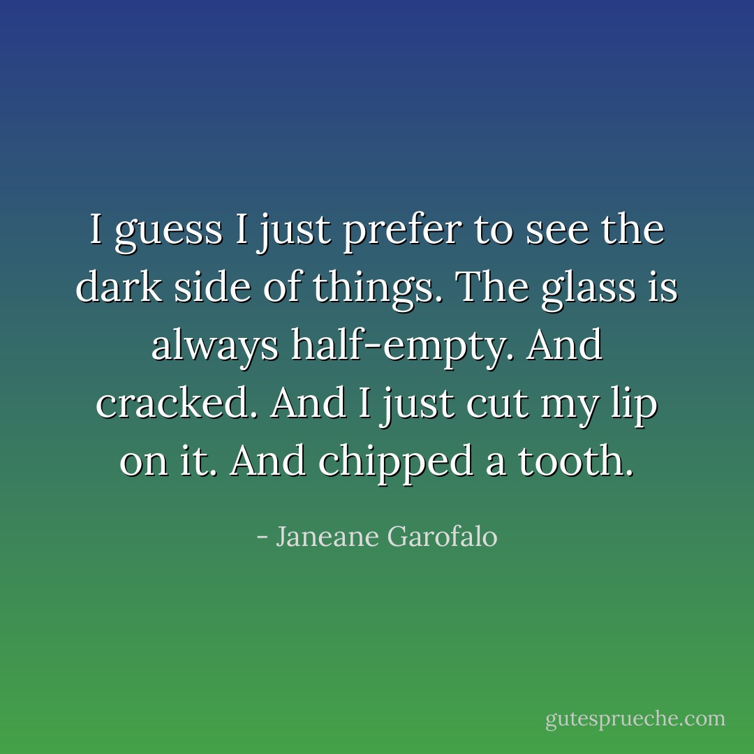 I guess I just prefer to see the dark side of things. The glass is always half-empty. And cracked. And I just cut my lip on it. And chipped a tooth. - Janeane Garofalo
