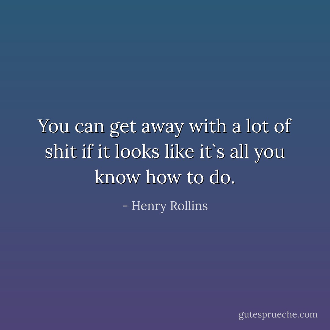 You can get away with a lot of shit if it looks like it`s all you know how to do. - Henry Rollins