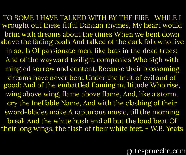 TO SOME I HAVE TALKED WITH BY THE FIRE<br /><br /><br />WHILE I wrought out these fitful Danaan rhymes,<br />My heart would brim with dreams about the times<br />When we bent down above the fading coals<br />And talked of the dark folk who live in souls<br />Of passionate men, like bats in the dead trees;<br />And of the wayward twilight companies<br />Who sigh with mingled sorrow and content,<br />Because their blossoming dreams have never bent<br />Under the fruit of evil and of good:<br />And of the embattled flaming multitude<br />Who rise, wing above wing, flame above flame,<br />And, like a storm, cry the Ineffable Name,<br />And with the clashing of their sword-blades make<br />A rapturous music, till the morning break<br />And the white hush end all but the loud beat<br />Of their long wings, the flash of their white feet. - W.B. Yeats