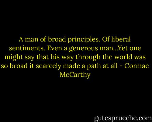 A man of broad principles. Of liberal sentiments. Even a generous man...Yet one might say that his way through the world was so broad it scarcely made a path at all - Cormac McCarthy