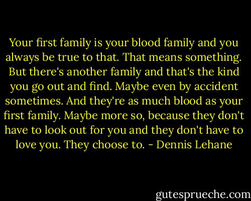 Your first family is your blood family and you always be true to that. That means something. But there's another family and that's the kind you go out and find. Maybe even by accident sometimes. And they're as much blood as your first family. Maybe more so, because they don't have to look out for you and they don't have to love you. They choose to. - Dennis Lehane