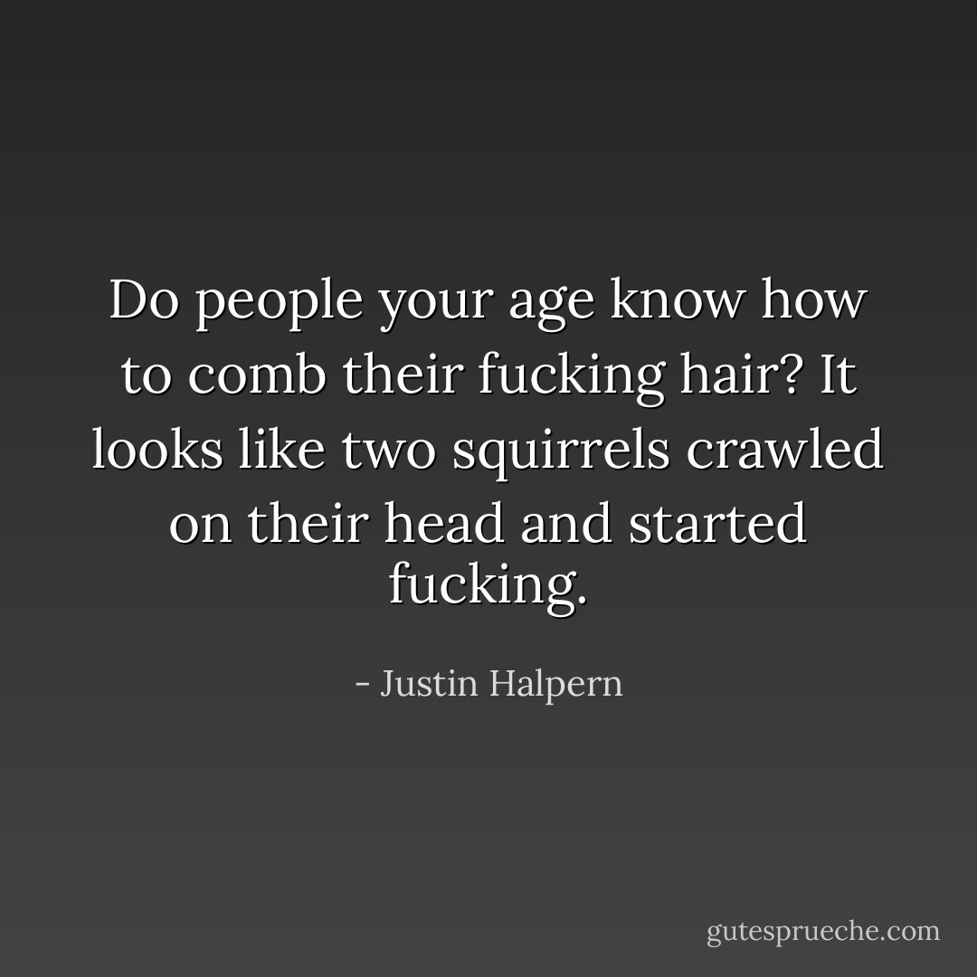 Do people your age know how to comb their fucking hair? It looks like two squirrels crawled on their head and started fucking. - Justin Halpern