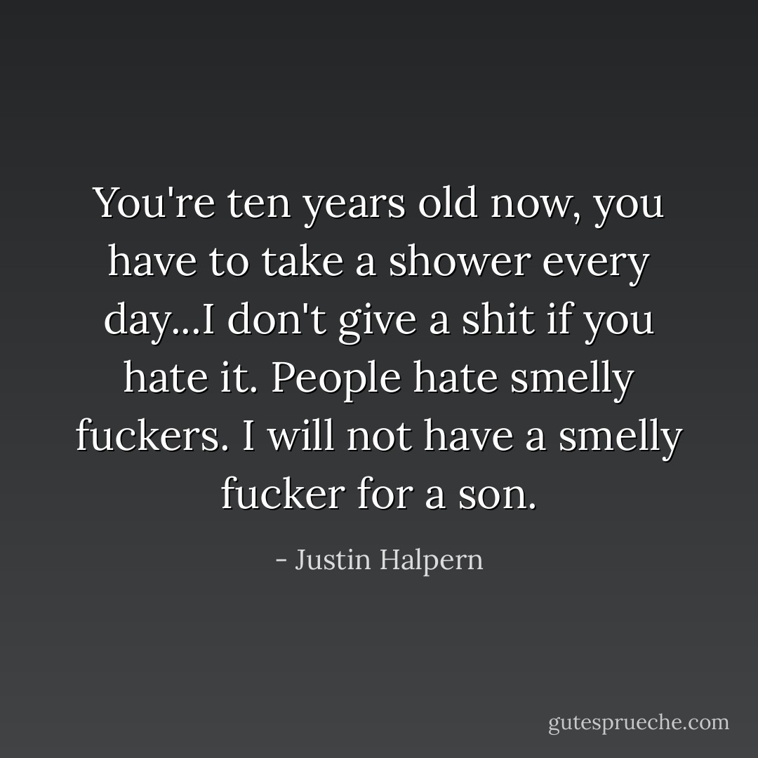 You're ten years old now, you have to take a shower every day...I don't give a shit if you hate it. People hate smelly fuckers. I will not have a smelly fucker for a son. - Justin Halpern