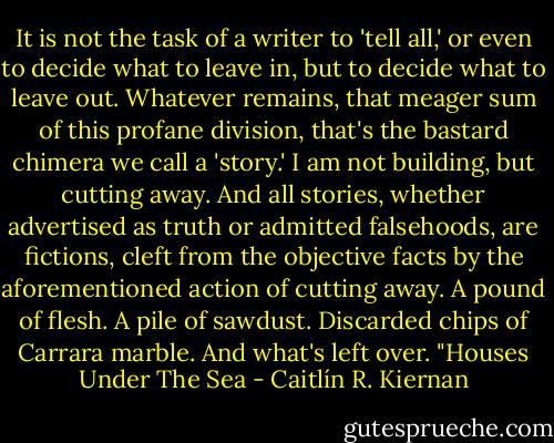 It is not the task of a writer to 'tell all,' or even to decide what to leave in, but to decide what to leave out. Whatever remains, that meager sum of this profane division, that's the bastard chimera we call a 'story.' I am not building, but cutting away. And all stories, whether advertised as truth or admitted falsehoods, are fictions, cleft from the objective facts by the aforementioned action of cutting away. A pound of flesh. A pile of sawdust. Discarded chips of Carrara marble. And what's left over.<br />"Houses Under The Sea - Caitlín R. Kiernan