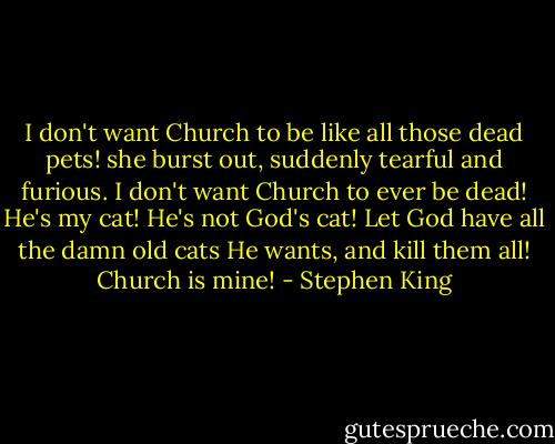 I don't want Church to be like all those dead pets! she burst out, suddenly tearful and furious. I don't want Church to ever be dead! He's my cat! He's not God's cat! Let God have all the damn old cats He wants, and kill them all! Church is mine! - Stephen King