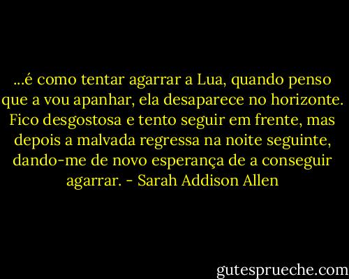 ...é como tentar agarrar a Lua, quando penso que a vou apanhar, ela desaparece no horizonte. Fico desgostosa e tento seguir em frente, mas depois a malvada regressa na noite seguinte, dando-me de novo esperança de a conseguir agarrar. - Sarah Addison Allen