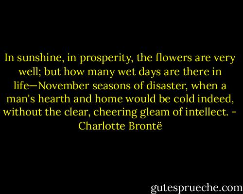 In sunshine, in prosperity, the flowers are very well; but how many wet days are there in life—November seasons of disaster, when a man's hearth and home would be cold indeed, without the clear, cheering gleam of intellect. - Charlotte Brontë