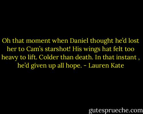 Oh that moment when Daniel thought he’d lost her to Cam’s starshot! His wings hat felt too heavy to lift. Colder than death. In that instant , he’d given up all hope. - Lauren Kate