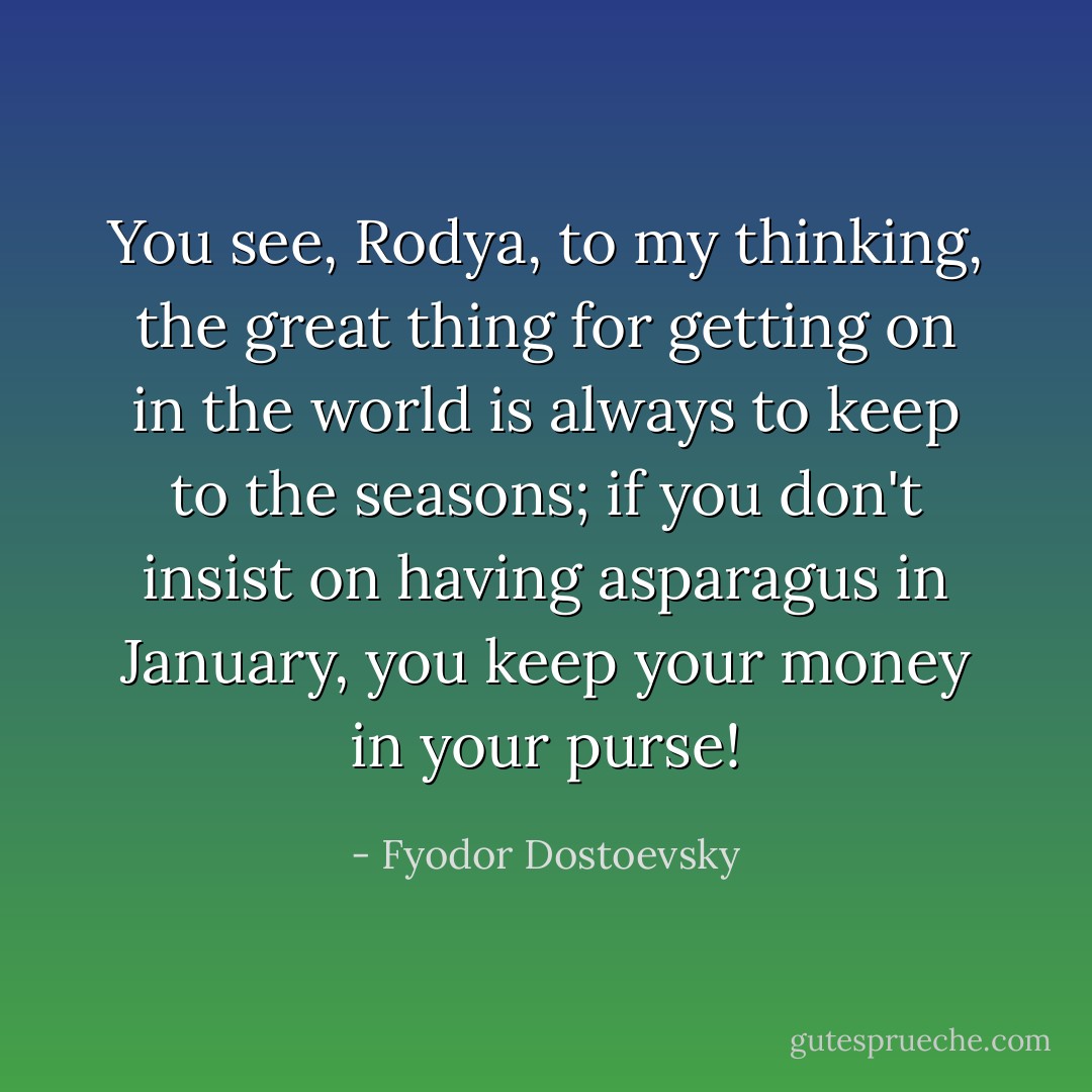 You see, Rodya, to my thinking, the great thing for getting on in the world is always to keep to the seasons; if you don't insist on having asparagus in January, you keep your money in your purse! - Fyodor Dostoevsky