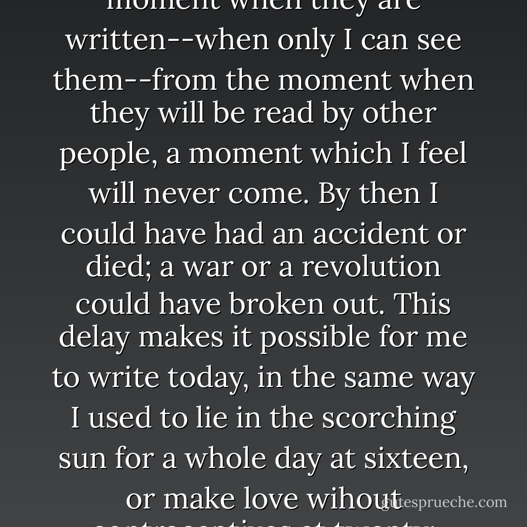 Naturally I feel no shame in writing these things because of the time which separates the moment when they are written--when only I can see them--from the moment when they will be read by other people, a moment which I feel will never come. By then I could have had an accident or died; a war or a revolution could have broken out. This delay makes it possible for me to write today, in the same way I used to lie in the scorching sun for a whole day at sixteen, or make love wihout contraceptives at twenty: without thinking about the consequences - Annie Ernaux
