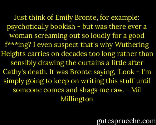 Just think of Emily Bronte, for example: psychotically bookish - but was there ever a woman screaming out so loudly for a good f***ing? I even suspect that's why Wuthering Heights carries on decades too long rather than sensibly drawing the curtains a little after Cathy's death. It was Bronte saying, 'Look - I'm simply going to keep on writing this stuff until someone comes and shags me raw. - Mil Millington