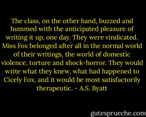 The class, on the other hand, buzzed and hummed with the anticipated pleasure of writing it up, one day. They were vindicated. Miss Fox belonged after all in the normal world of their writings, the world of domestic violence, torture and shock-horror. They would write what they knew, what had happened to Cicely Fox, and it would be most satisfactorily therapeutic. - A.S. Byatt