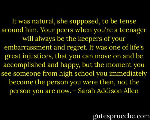 It was natural, she supposed, to be tense around him. Your peers when you're a teenager will always be the keepers of your embarrassment and regret. It was one of life's great injustices, that you can move on and be accomplished and happy, but the moment you see someone from high school you immediately become the person you were then, not the person you are now. - Sarah Addison Allen