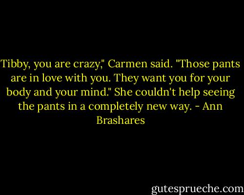 Tibby, you are crazy," Carmen said. "Those pants are in love with you. They want you for your body and your mind." She couldn't help seeing the pants in a completely new way. - Ann Brashares