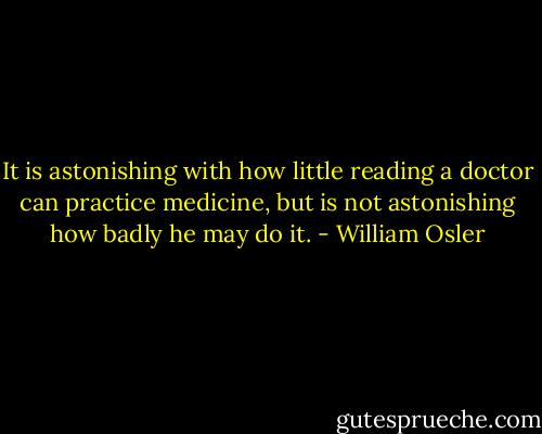 It is astonishing with how little reading a doctor can practice medicine, but is not astonishing how badly he may do it. - William Osler