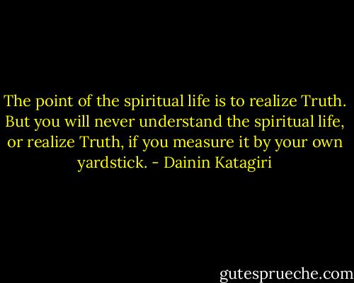 The point of the spiritual life is to realize Truth. But you will never understand the spiritual life, or realize Truth, if you measure it by your own yardstick. - Dainin Katagiri