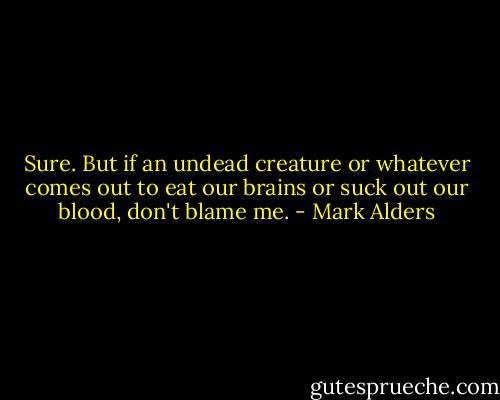 Sure. But if an undead creature or whatever comes out to eat our brains or suck out our blood, don't blame me. - Mark Alders
