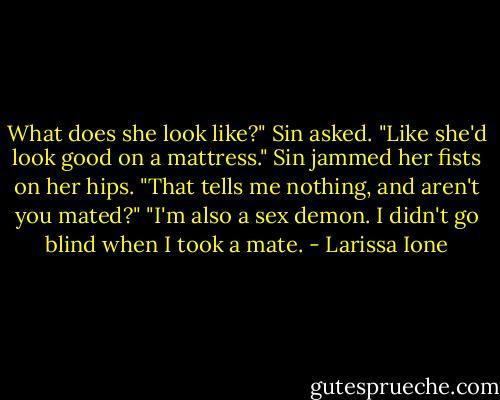 What does she look like?" Sin asked.<br />"Like she'd look good on a mattress."<br />Sin jammed her fists on her hips. "That tells me nothing, and aren't you mated?"<br />"I'm also a sex demon. I didn't go blind when I took a mate. - Larissa Ione
