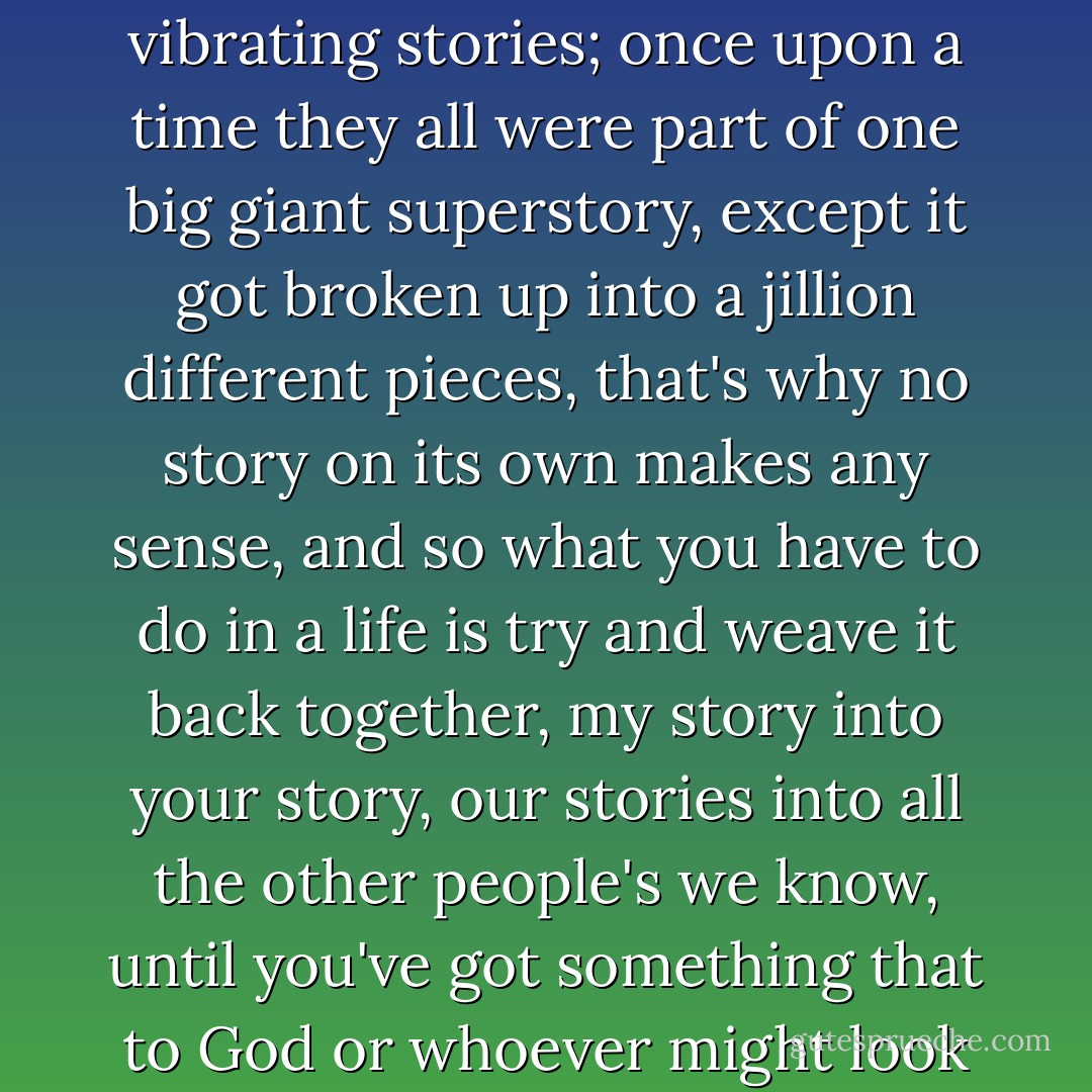 Maybe instead of strings it's stories things are made of, an infinite number of tiny vibrating stories; once upon a time they all were part of one big giant superstory, except it got broken up into a jillion different pieces, that's why no story on its own makes any sense, and so what you have to do in a life is try and weave it back together, my story into your story, our stories into all the other people's we know, until you've got something that to God or whoever might look like a letter, or even a whole word.... - Paul     Murray