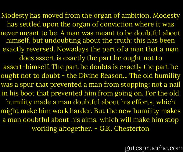 Modesty has moved from the organ of ambition. Modesty has settled upon the organ of conviction where it was never meant to be. A man was meant to be doubtful about himself, but undoubting about the truth: this has been exactly reversed. Nowadays the part of a man that a man does assert is exactly the part he ought not to assert-himself. The part he doubts is exactly the part he ought not to doubt - the Divine Reason... The old humility was a spur that prevented a man from stopping: not a nail in his boot that prevented him from going on. For the old humility made a man doubtful about his efforts, which might make him work harder. But the new humility makes a man doubtful about his aims, which will make him stop working altogether. - G.K. Chesterton