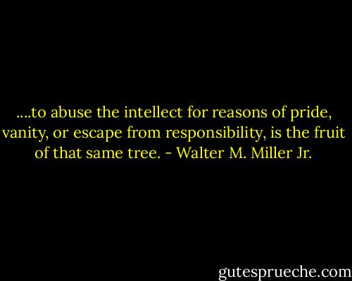 ....to abuse the intellect for reasons of pride, vanity, or escape from responsibility, is the fruit of that same tree. - Walter M. Miller Jr.