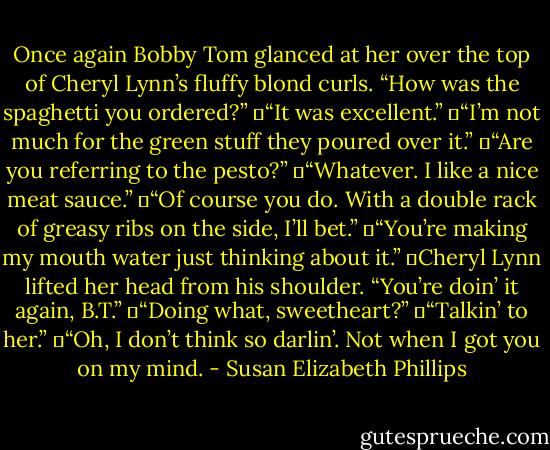 Once again Bobby Tom glanced at her over the top of Cheryl Lynn’s fluffy blond curls. “How was the spaghetti you ordered?”<br />	“It was excellent.”<br />	“I’m not much for the green stuff they poured over it.”<br />	“Are you referring to the pesto?”<br />	“Whatever. I like a nice meat sauce.”<br />	“Of course you do. With a double rack of greasy ribs on the side, I’ll bet.”<br />	“You’re making my mouth water just thinking about it.”<br />	Cheryl Lynn lifted her head from his shoulder. “You’re doin’ it again, B.T.”<br />	“Doing what, sweetheart?”<br />	“Talkin’ to her.”<br />	“Oh, I don’t think so darlin’. Not when I got you on my mind. - Susan Elizabeth Phillips