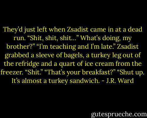 They’d just left when Zsadist came in at a dead run. “Shit, shit, shit…”<br />What’s doing, my brother?”<br />“I’m teaching and I’m late.”<br />Zsadist grabbed a sleeve of bagels, a turkey leg out of the refridge and a quart of ice cream from the freezer. “Shit.”<br />“That’s your breakfast?”<br />“Shut up. It’s almost a turkey sandwich. - J.R. Ward