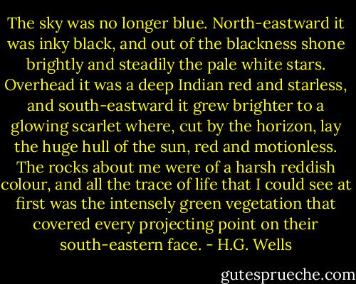 The sky was no longer blue. North-eastward it was inky black, and out of the blackness shone brightly and steadily the pale white stars. Overhead it was a deep Indian red and starless, and south-eastward it grew brighter to a glowing scarlet where, cut by the horizon, lay the huge hull of the sun, red and motionless. The rocks about me were of a harsh reddish colour, and all the trace of life that I could see at first was the intensely green vegetation that covered every projecting point on their south-eastern face. - H.G. Wells