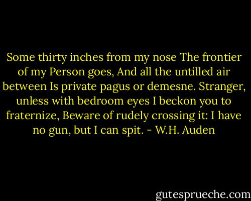 Some thirty inches from my nose<br />The frontier of my Person goes,<br />And all the untilled air between<br />Is private pagus or demesne.<br />Stranger, unless with bedroom eyes<br />I beckon you to fraternize,<br />Beware of rudely crossing it:<br />I have no gun, but I can spit. - W.H. Auden