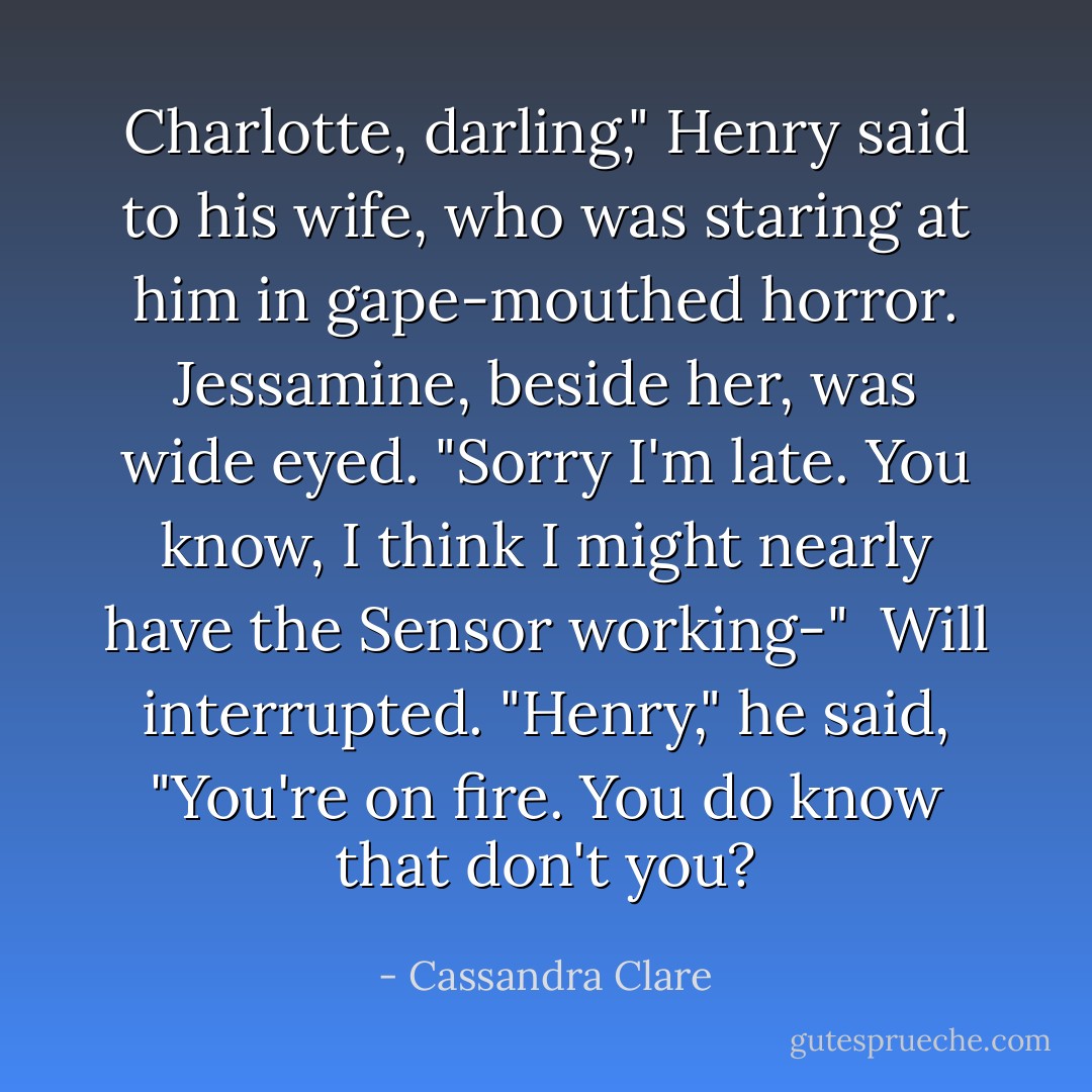Charlotte, darling," Henry said to his wife, who was staring at him in gape-mouthed horror. Jessamine, beside her, was wide eyed. "Sorry I'm late. You know, I think I might nearly have the Sensor working-"<br /><br />Will interrupted. "Henry," he said, "You're on fire. You do know that don't you? - Cassandra Clare