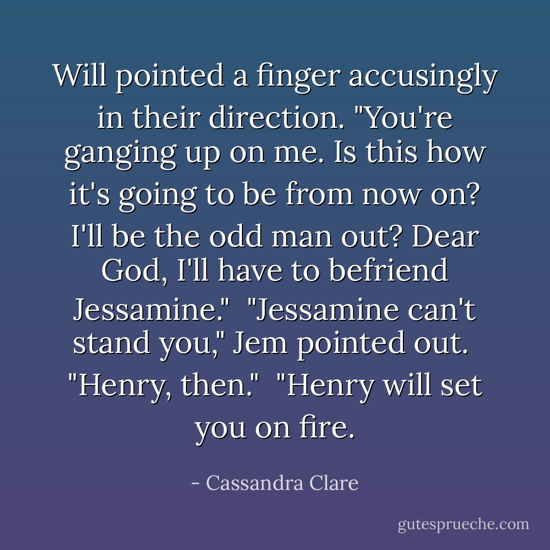 Will pointed a finger accusingly in their direction. "You're ganging up on me. Is this how it's going to be from now on? I'll be the odd man out? Dear God, I'll have to befriend Jessamine."<br /><br />"Jessamine can't stand you," Jem pointed out.<br /><br />"Henry, then."<br /><br />"Henry will set you on fire. - Cassandra Clare