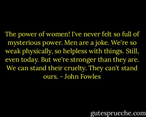 The power of women! I've never felt so full of mysterious power. Men are a joke.<br />We're so weak physically, so helpless with things. Still, even today. But we're stronger than they are. We can stand their cruelty. They can't stand ours. - John Fowles