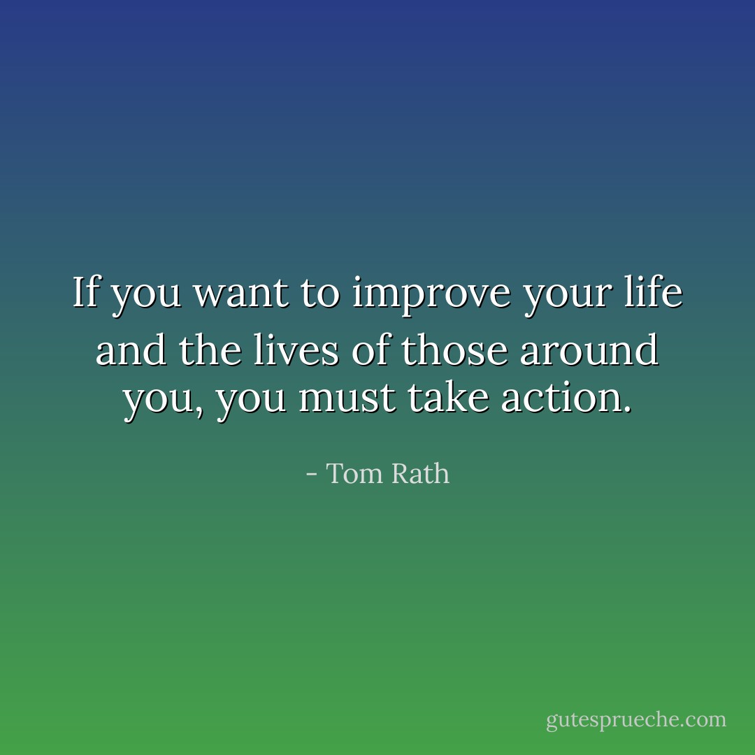 If you want to improve your life and the lives of those around you, you must take action. - Tom Rath