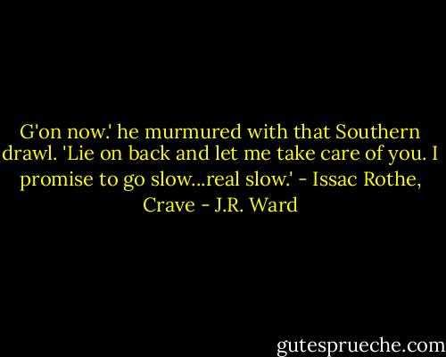 G'on now.' he murmured with that Southern drawl. 'Lie on back and let me take care of you. I promise to go slow...real slow.' - Issac Rothe, Crave - J.R. Ward