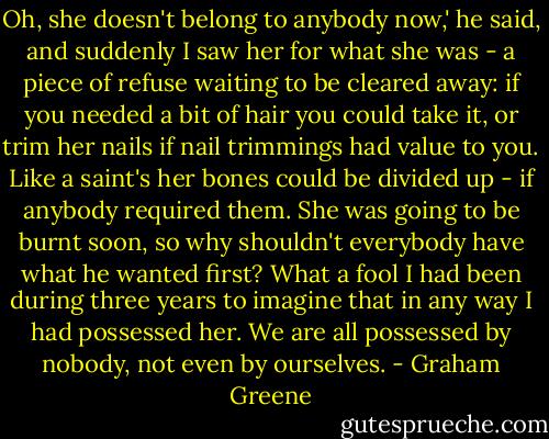 Oh, she doesn't belong to anybody now,' he said, and suddenly I saw her for what she was - a piece of refuse waiting to be cleared away: if you needed a bit of hair you could take it, or trim her nails if nail trimmings had value to you. Like a saint's her bones could be divided up - if anybody required them. She was going to be burnt soon, so why shouldn't everybody have what he wanted first? What a fool I had been during three years to imagine that in any way I had possessed her. We are all possessed by nobody, not even by ourselves. - Graham Greene