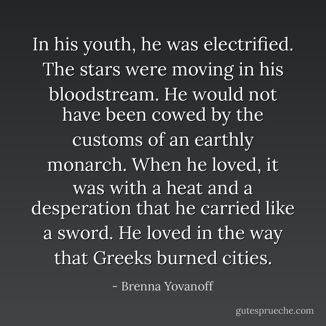 In his youth, he was electrified. The stars were moving in his bloodstream. He would not have been cowed by the customs of an earthly monarch. When he loved, it was with a heat and a desperation that he carried like a sword. He loved in the way that Greeks burned cities. - Brenna Yovanoff