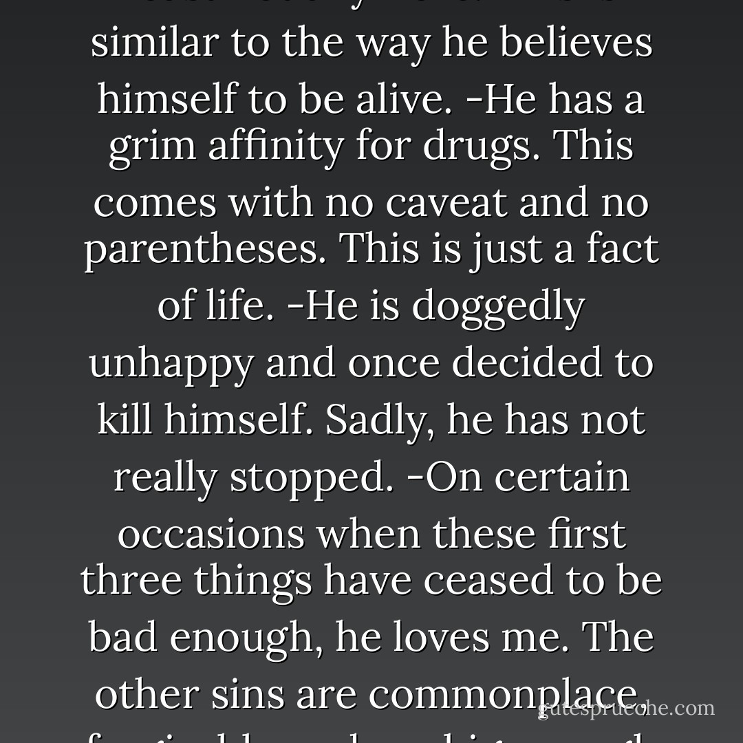 He is broken in three ways, sometimes four. I count them.<br /><br />-He believes himself to be human, but is not actually. At least not anymore. This is similar to the way he believes himself to be alive.<br />-He has a grim affinity for drugs. This comes with no caveat and no parentheses. This is just a fact of life.<br />-He is doggedly unhappy and once decided to kill himself. Sadly, he has not really stopped.<br />-On certain occasions when these first three things have ceased to be bad enough, he loves me. The other sins are commonplace, forgivable under a big enough umbrella. This fourth is irrevocable. Unconscionable. In a word, it is utterly damning. - Brenna Yovanoff