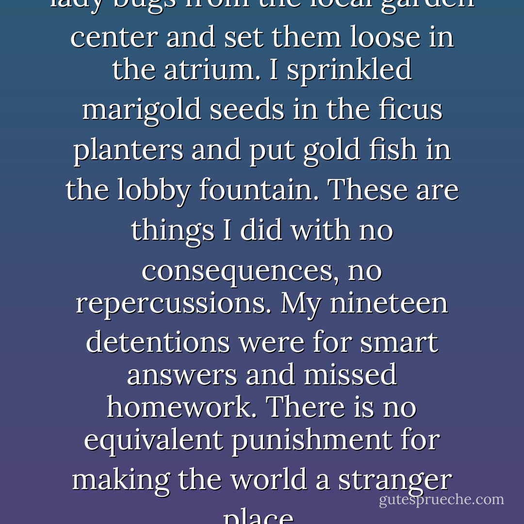 Once, I ordered two thousand lady bugs from the local garden center and set them loose in the atrium. I sprinkled marigold seeds in the ficus planters and put gold fish in the lobby fountain. These are things I did with no consequences, no repercussions. My nineteen detentions were for smart answers and missed homework. There is no equivalent punishment for making the world a stranger place. - Brenna Yovanoff